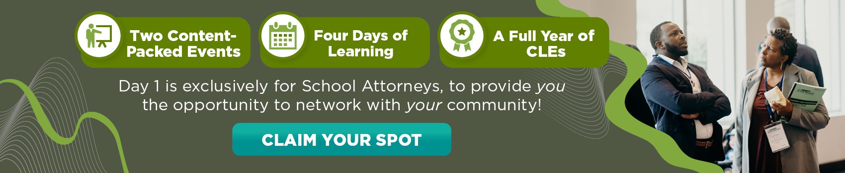 2 Content-Packed Events 
4 Days of Learning A Full Year of CLEs Day 1 is exclusively for School Attorneys, to provide you the opportunity to network with your community!
 Claim Your Spot  
